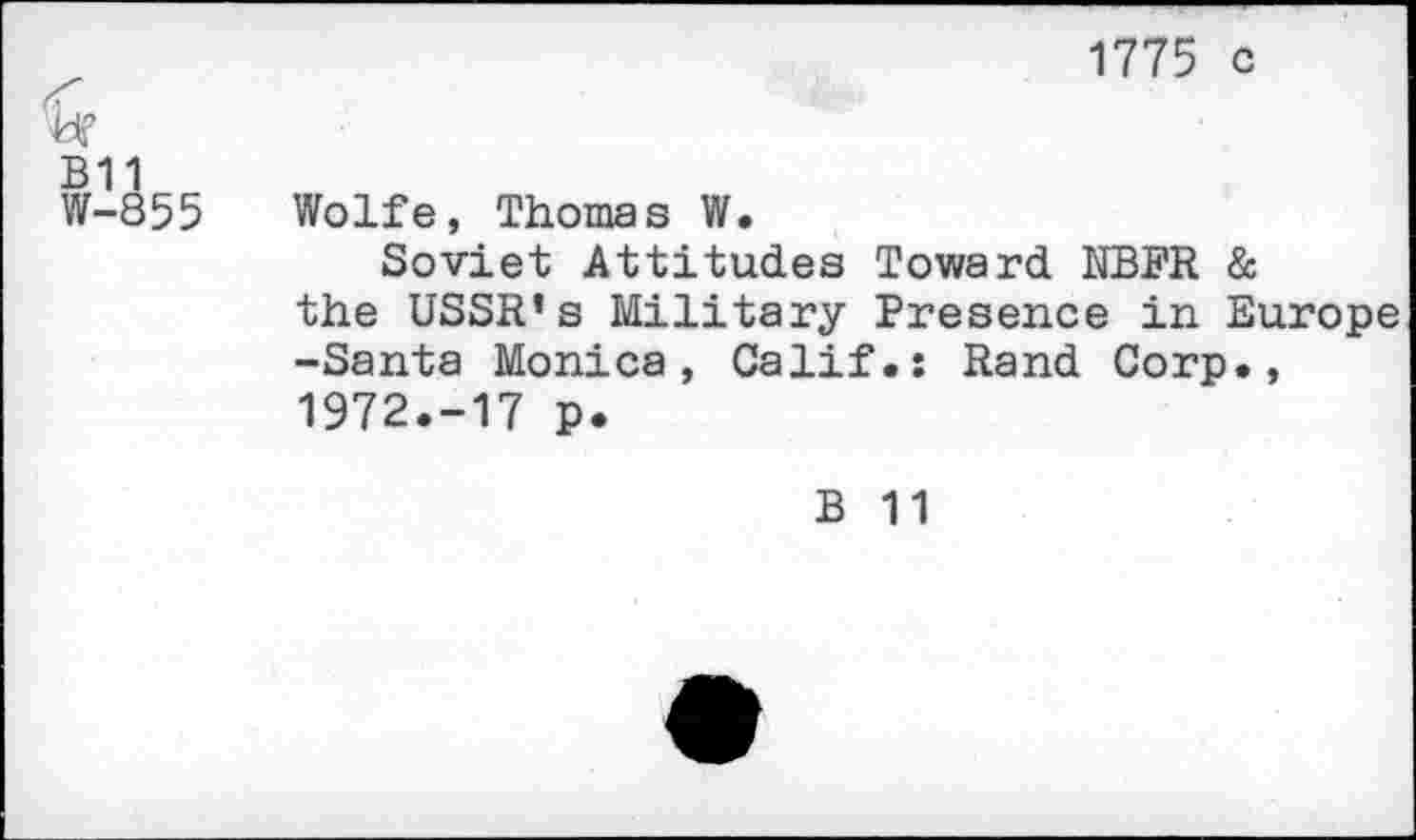 ﻿ü?
B11
W-855
1775 c
Wolfe, Thomas W.
Soviet Attitudes Toward NBFR & the USSR’s Military Presence in Europe -Santa Monica, Calif.: Rand Corp., 1972.-17 p.
B 11